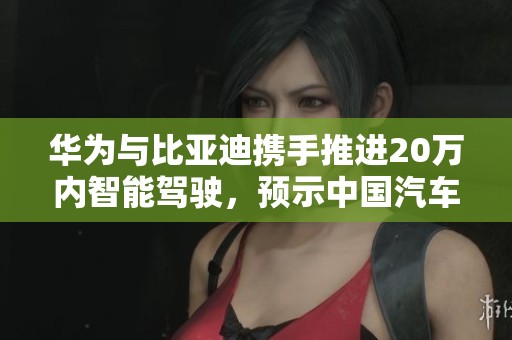 华为与比亚迪携手推进20万内智能驾驶，预示中国汽车市场新变革
