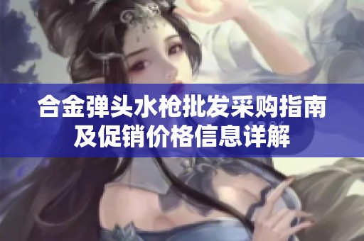 合金弹头水枪批发采购指南及促销价格信息详解