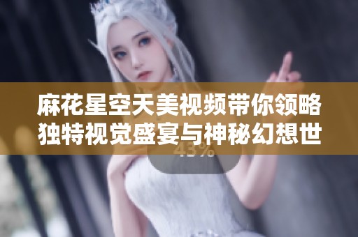 麻花星空天美视频带你领略独特视觉盛宴与神秘幻想世界