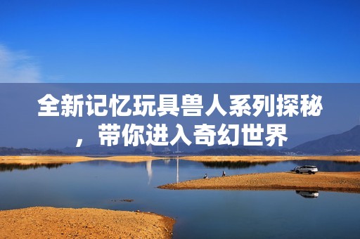全新记忆玩具兽人系列探秘，带你进入奇幻世界