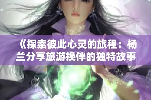 《探索彼此心灵的旅程：杨兰分享旅游换伴的独特故事》