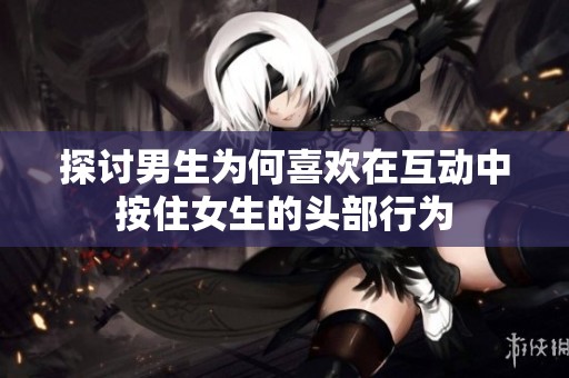 探讨男生为何喜欢在互动中按住女生的头部行为