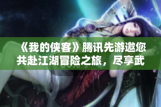 《我的侠客》腾讯先游邀您共赴江湖冒险之旅，尽享武侠魅力