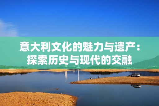 意大利文化的魅力与遗产：探索历史与现代的交融