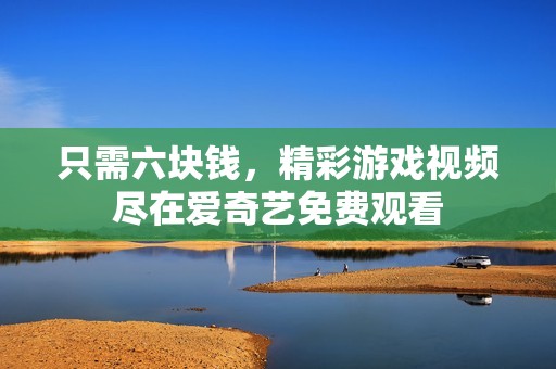 只需六块钱，精彩游戏视频尽在爱奇艺免费观看