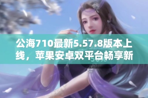 公海710最新5.57.8版本上线，苹果安卓双平台畅享新体验