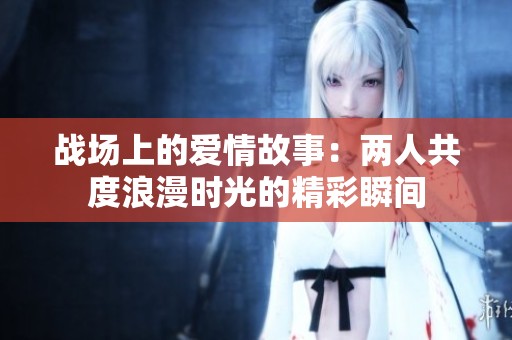 战场上的爱情故事：两人共度浪漫时光的精彩瞬间
