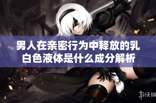 男人在亲密行为中释放的乳白色液体是什么成分解析