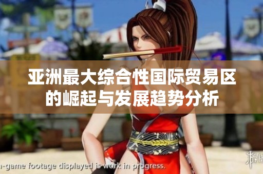 亚洲最大综合性国际贸易区的崛起与发展趋势分析