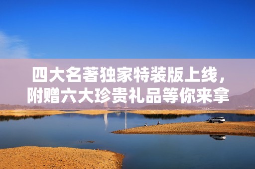 四大名著独家特装版上线，附赠六大珍贵礼品等你来拿！