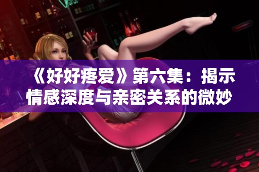 《好好疼爱》第六集：揭示情感深度与亲密关系的微妙变化