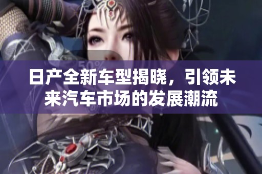 日产全新车型揭晓，引领未来汽车市场的发展潮流