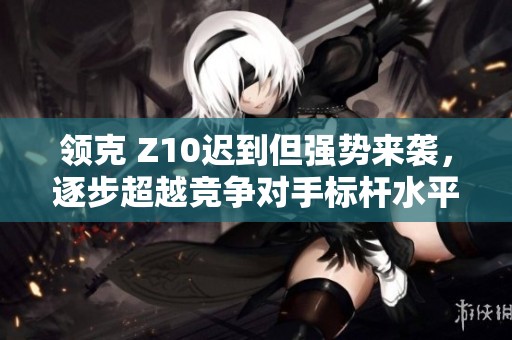 领克 Z10迟到但强势来袭，逐步超越竞争对手标杆水平