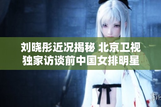 刘晓彤近况揭秘 北京卫视独家访谈前中国女排明星