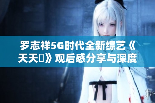 罗志祥5G时代全新综艺《天天奭》观后感分享与深度解析