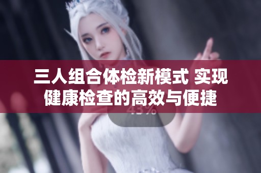 三人组合体检新模式 实现健康检查的高效与便捷