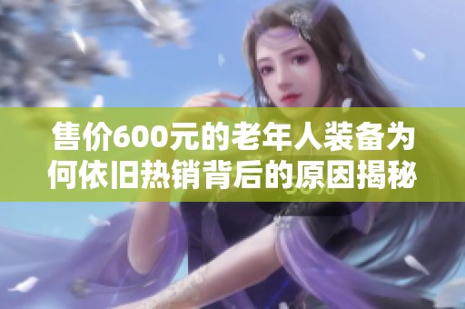 售价600元的老年人装备为何依旧热销背后的原因揭秘