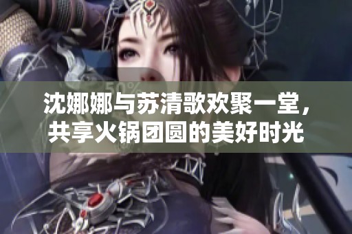 沈娜娜与苏清歌欢聚一堂，共享火锅团圆的美好时光
