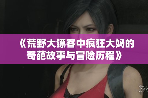 《荒野大镖客中疯狂大妈的奇葩故事与冒险历程》