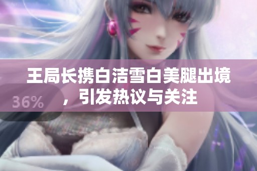 王局长携白洁雪白美腿出境，引发热议与关注