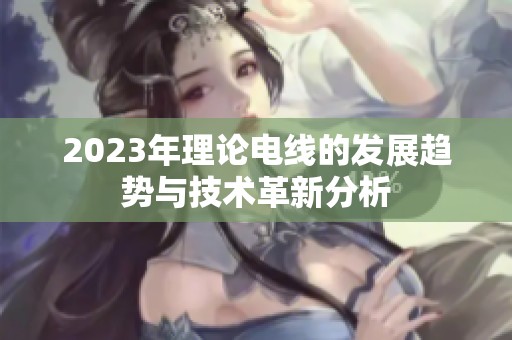 2023年理论电线的发展趋势与技术革新分析
