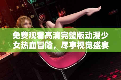 免费观看高清完整版动漫少女热血冒险，尽享视觉盛宴