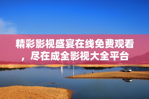 精彩影视盛宴在线免费观看，尽在成全影视大全平台