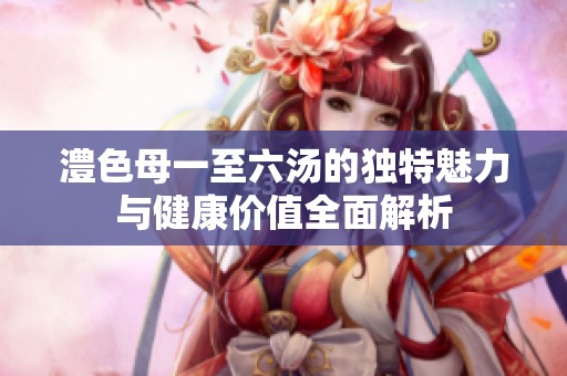 澧色母一至六汤的独特魅力与健康价值全面解析