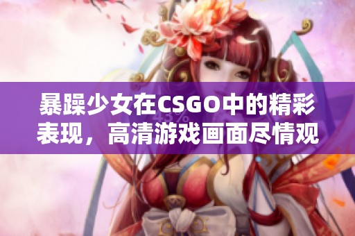 暴躁少女在CSGO中的精彩表现，高清游戏画面尽情观看