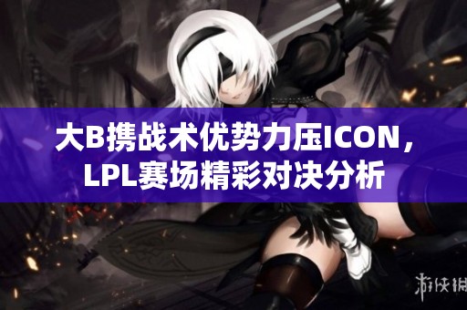 大B携战术优势力压ICON，LPL赛场精彩对决分析