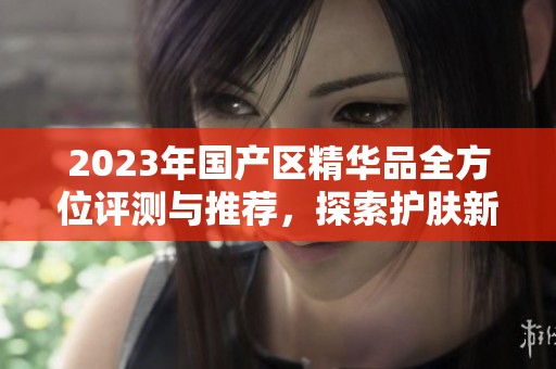 2023年国产区精华品全方位评测与推荐，探索护肤新选择