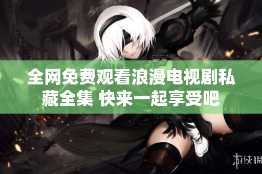 全网免费观看浪漫电视剧私藏全集 快来一起享受吧
