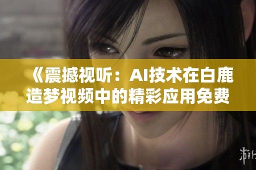 《震撼视听：AI技术在白鹿造梦视频中的精彩应用免费观赏》