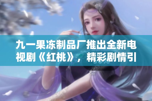 九一果冻制品厂推出全新电视剧《红桃》，精彩剧情引发关注