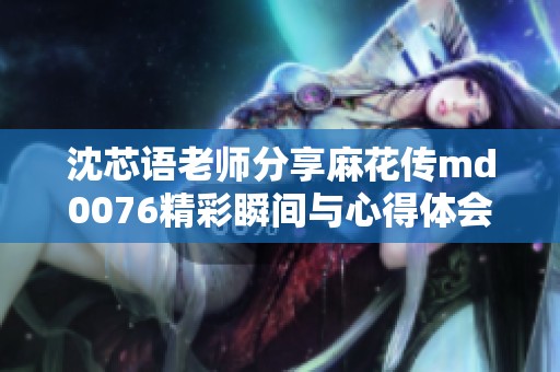 沈芯语老师分享麻花传md0076精彩瞬间与心得体会