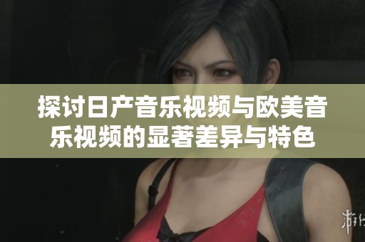 探讨日产音乐视频与欧美音乐视频的显著差异与特色