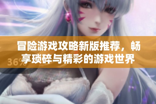 冒险游戏攻略新版推荐，畅享琐碎与精彩的游戏世界