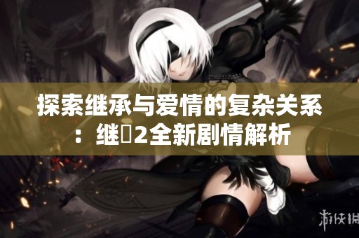 探索继承与爱情的复杂关系：继牳2全新剧情解析