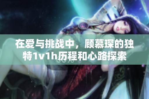 在爱与挑战中，顾慕琛的独特1v1h历程和心路探索