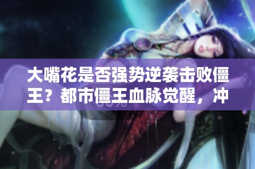 大嘴花是否强势逆袭击败僵王？都市僵王血脉觉醒，冲击巅峰之战！