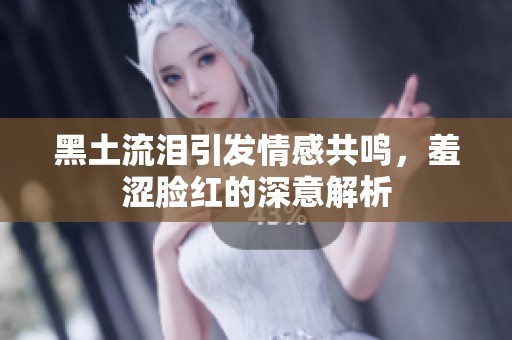 黑土流泪引发情感共鸣，羞涩脸红的深意解析