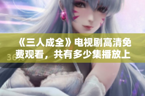 《三人成全》电视剧高清免费观看，共有多少集播放上线呢