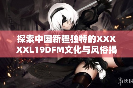 探索中国新疆独特的XXXXXL19DFM文化与风俗揭秘