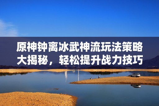 原神钟离冰武神流玩法策略大揭秘，轻松提升战力技巧