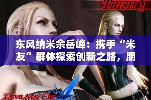 东风纳米余岳峰：携手“米友”群体探索创新之路，朋友圈持续扩展