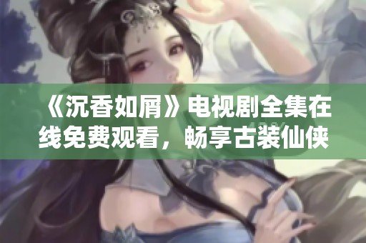 《沉香如屑》电视剧全集在线免费观看，畅享古装仙侠魅力