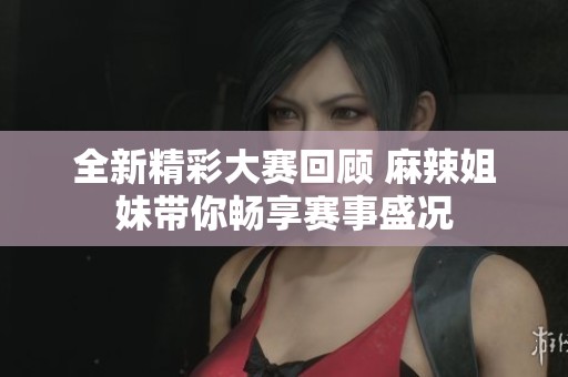 全新精彩大赛回顾 麻辣姐妹带你畅享赛事盛况