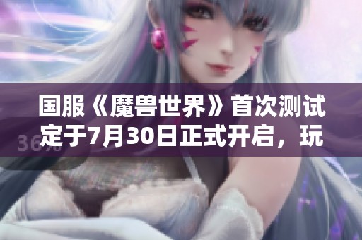 国服《魔兽世界》首次测试定于7月30日正式开启，玩家期待已久