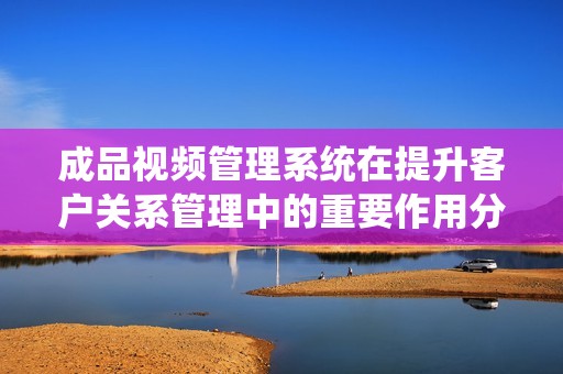 成品视频管理系统在提升客户关系管理中的重要作用分析