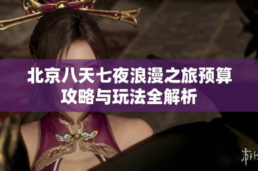 北京八天七夜浪漫之旅预算攻略与玩法全解析